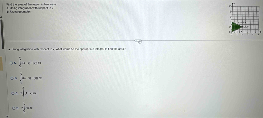 Find the area of the region in two ways.
a. Using integration with respect to x
b. Using geometry.
^
a. Using integration with respect to x, what would be the appropriate integral to find the area?
A. ∈tlimits _0^4((4-x)-(x))dx
B. ∈tlimits _0^2((4-x)-(x))dx
C. 2∈t _0^2(4-x)dx
D. 2∈t _0^2(x)dx