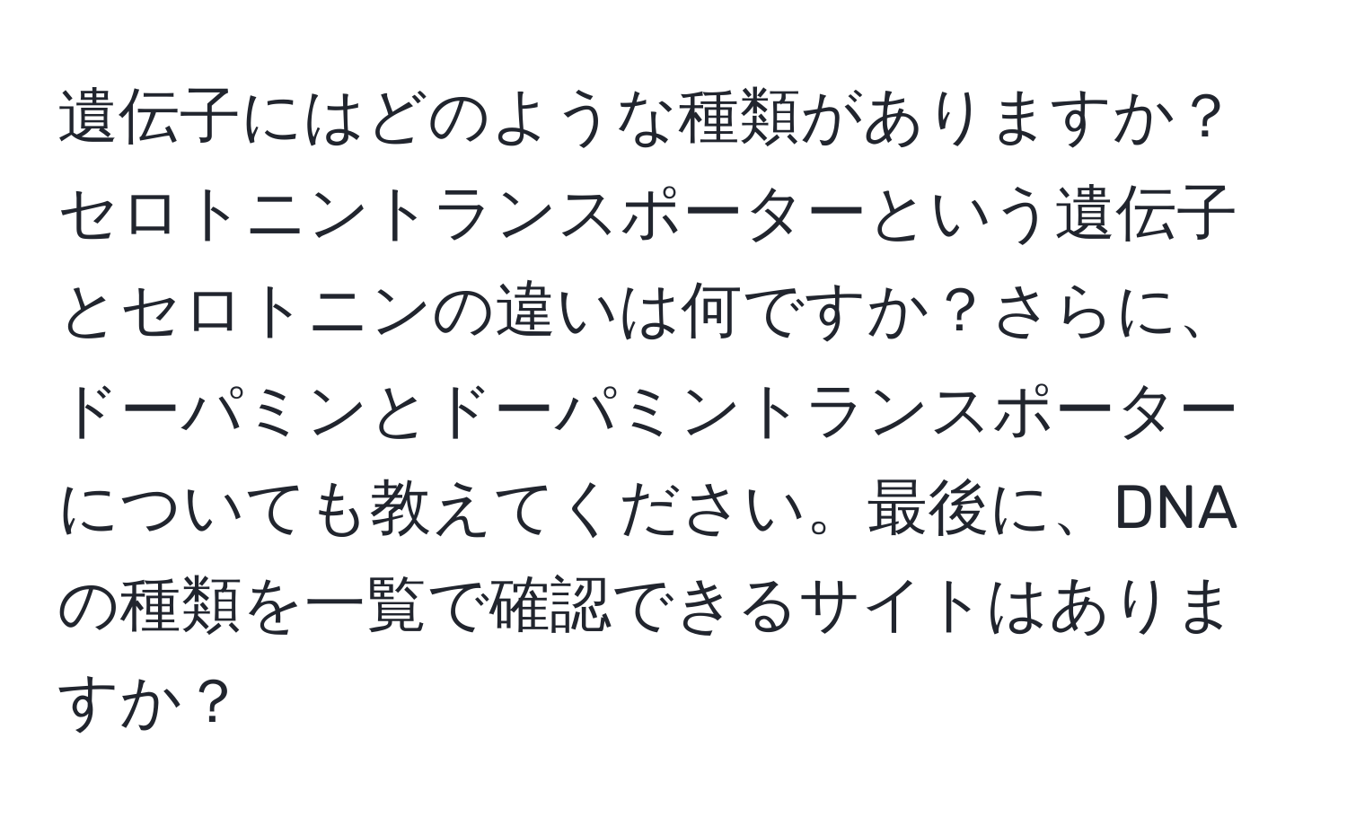 遺伝子にはどのような種類がありますか？セロトニントランスポーターという遺伝子とセロトニンの違いは何ですか？さらに、ドーパミンとドーパミントランスポーターについても教えてください。最後に、DNAの種類を一覧で確認できるサイトはありますか？