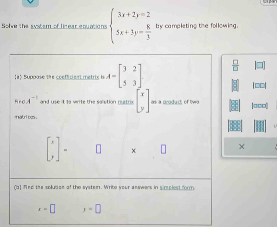 Espan 
Solve the system of linear equations beginarrayl 3x+2y=2 5x+3y= 8/3 endarray. by completing the following. 
(a) Suppose the coefficient matrix is A=beginbmatrix 3&2 5&3endbmatrix.
 □ /□  
Find A^(-1) and use it to write the solution matrix beginbmatrix x yendbmatrix as a product of two
[□□□]
matrices.
beginbmatrix x yendbmatrix =
× 
× 
(b) Find the solution of the system. Write your answers in simplest form.
x=□ y=□