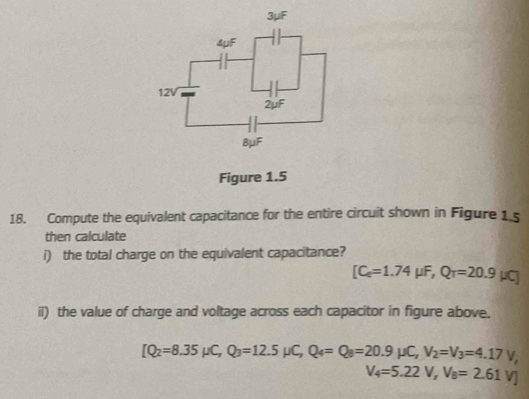 Figure 1.5 
18. Compute the equivalent capacitance for the entire circuit shown in Figure 1 s 
then calculate 
i) the total charge on the equivalent capacitance?
[C_e=1.74mu F,Q_r=20.9mu C]
il) the value of charge and voltage across each capacitor in figure above.
[Q_2=8.35mu C, Q_3=12.5mu C, Q_4=Q_8=20.9mu C, V_2=V_3=4.17V,
V_4=5.22V, V_8=2.61V