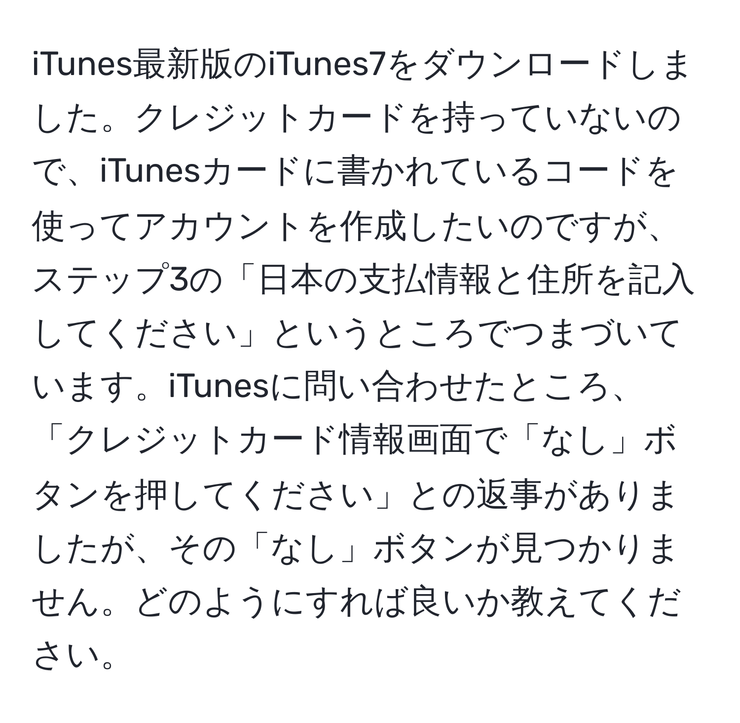 iTunes最新版のiTunes7をダウンロードしました。クレジットカードを持っていないので、iTunesカードに書かれているコードを使ってアカウントを作成したいのですが、ステップ3の「日本の支払情報と住所を記入してください」というところでつまづいています。iTunesに問い合わせたところ、「クレジットカード情報画面で「なし」ボタンを押してください」との返事がありましたが、その「なし」ボタンが見つかりません。どのようにすれば良いか教えてください。