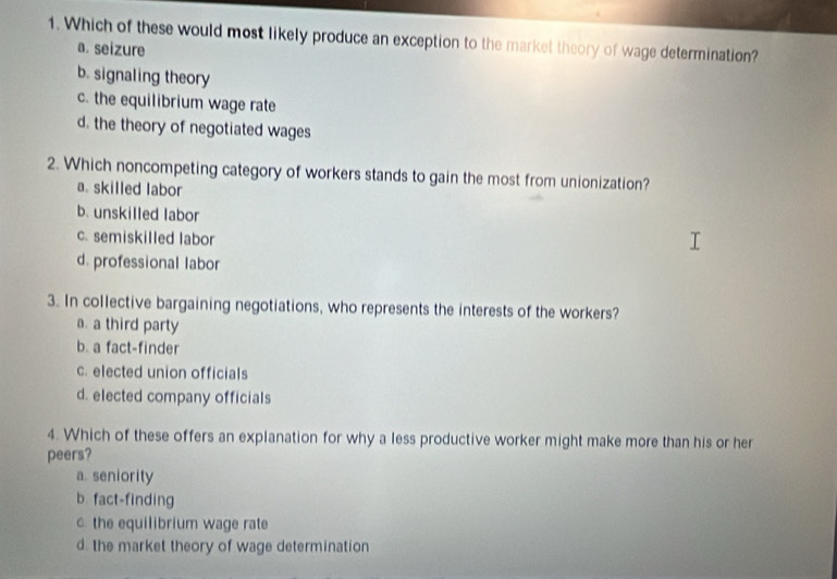 Which of these would most likely produce an exception to the market theory of wage determination?
a. seizure
b. signaling theory
c. the equilibrium wage rate
d. the theory of negotiated wages
2. Which noncompeting category of workers stands to gain the most from unionization?
a. skilled labor
b. unskilled labor
c. semiskilled labor
d. professional labor
3. In collective bargaining negotiations, who represents the interests of the workers?
a. a third party
b. a fact-finder
c. elected union officials
d. elected company officials
4. Which of these offers an explanation for why a less productive worker might make more than his or her
peers?
a. seniority
b. fact-finding
c. the equilibrium wage rate
d. the market theory of wage determination