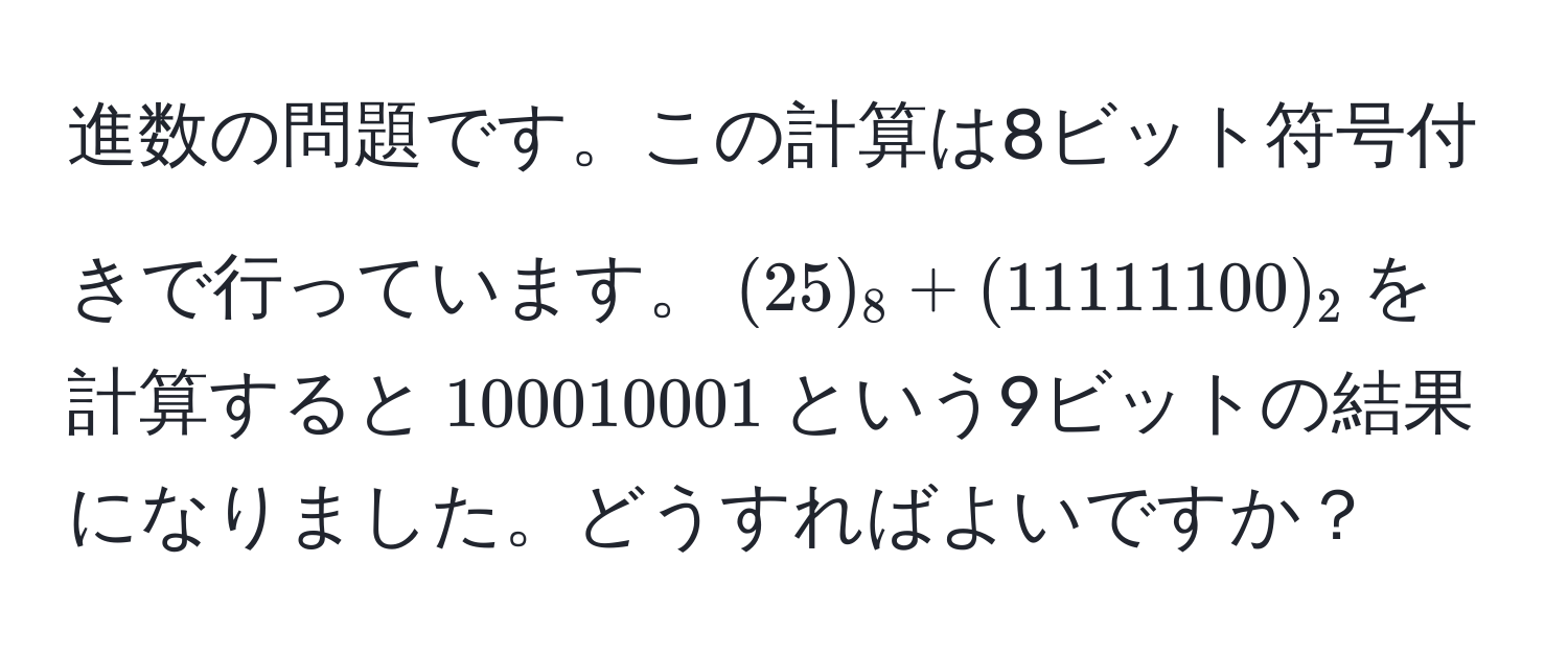 進数の問題です。この計算は8ビット符号付きで行っています。$(25)_8 + (11111100)_2$を計算すると$100010001$という9ビットの結果になりました。どうすればよいですか？