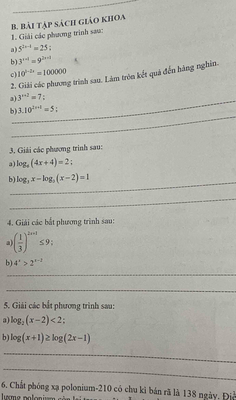 Bài tập sách giáo khOa 
1. Giải các phương trình sau: 
a) 5^(2x-1)=25
b) 3^(x+1)=9^(2x+1)
c) 10^(1-2x)=100000
2. Giải các phương trình sau. Làm tròn kết quả đến hàng nghìn. 
_ 
a) 3^(x+2)=7; 
_ 
b) 3.10^(2x+1)=5; 
3. Giải các phương trình sau: 
a) log _6(4x+4)=2. 
_ 
b) log _3x-log _3(x-2)=1
_ 
4. Giải các bất phương trình sau: 
a ( 1/3 )^2x+1≤ 9; 
b 4^x>2^(x-2)
_ 
_ 
5. Giải các bất phương trình sau: 
a) log _2(x-2)<2</tex>; 
b) log (x+1)≥ log (2x-1)
_ 
_ 
6. Chất phóng xạ polonium- 210 có chu kì bán rã là 138 ngày. Điề 
lượng polonium sà