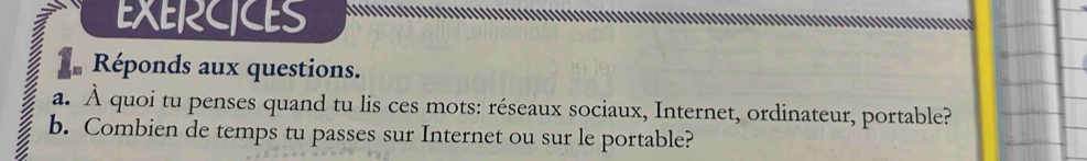 EXERCICES 
Réponds aux questions. 
a. À quoi tu penses quand tu lis ces mots: réseaux sociaux, Internet, ordinateur, portable? 
b. Combien de temps tu passes sur Internet ou sur le portable?