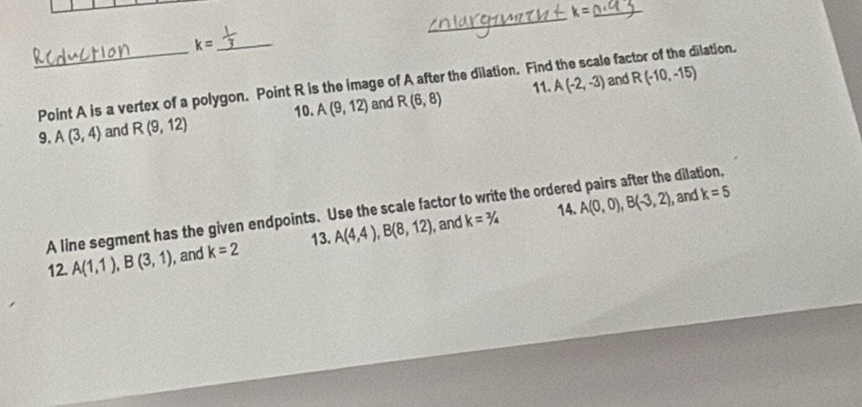 k=
_ 
_ k=
_Point A is a vertex of a polygon. Point R is the image of A after the dilation. Find the scale factor of the dilation. 11. A(-2,-3) and R(-10,-15)
10. 
9. A(3,4) and R(9,12) A(9,12) and R(6,8)
A line segment has the given endpoints. Use the scale factor to write the ordered pairs after the dilation, 
14. 
, and k=3/4 A(0,0), B(-3,2) , and k=5
13. 
12. A(1,1), B(3,1) , and k=2 A(4,4), B(8,12)