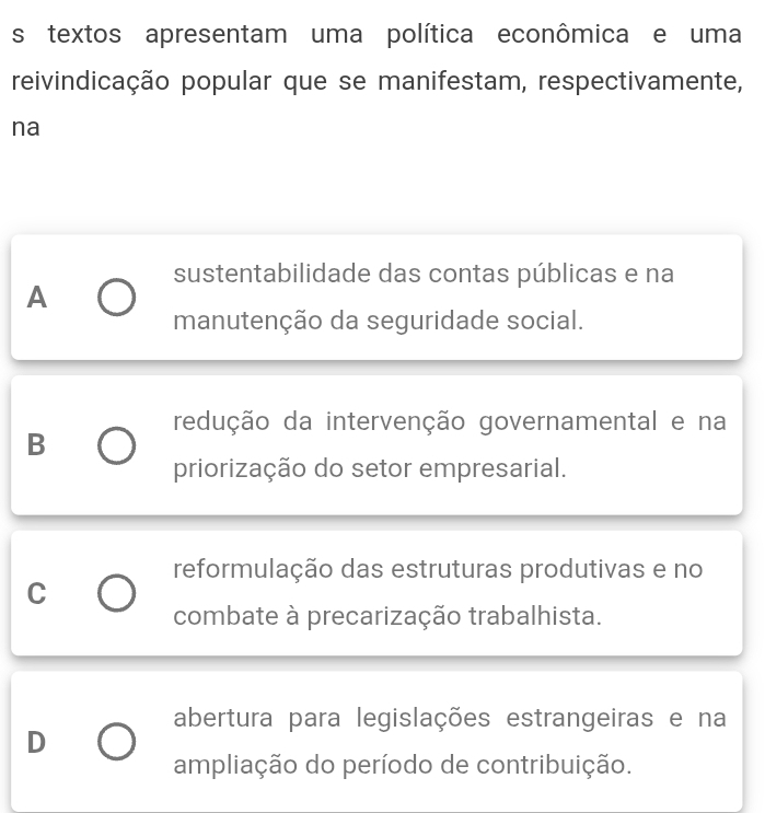 textos apresentam uma política econômica e uma
reivindicação popular que se manifestam, respectivamente,
na
sustentabilidade das contas públicas e na
A
manutenção da seguridade social.
redução da intervenção governamental e na
B
priorização do setor empresarial.
reformulação das estruturas produtivas e no
C
combate à precarização trabalhista.
abertura para legislações estrangeiras e na
D
ampliação do período de contribuição.