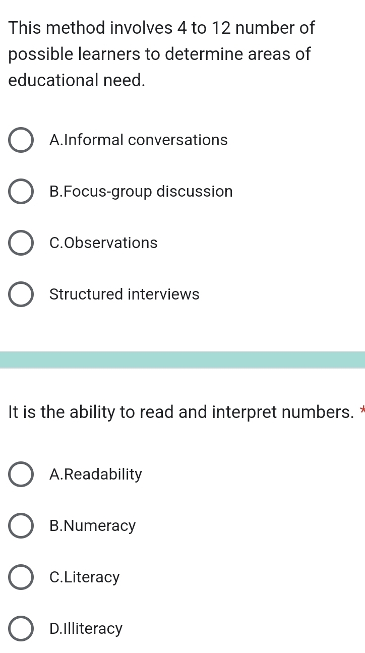 This method involves 4 to 12 number of
possible learners to determine areas of
educational need.
A.Informal conversations
B.Focus-group discussion
C.Observations
Structured interviews
It is the ability to read and interpret numbers.
A.Readability
B.Numeracy
C.Literacy
D.Illiteracy