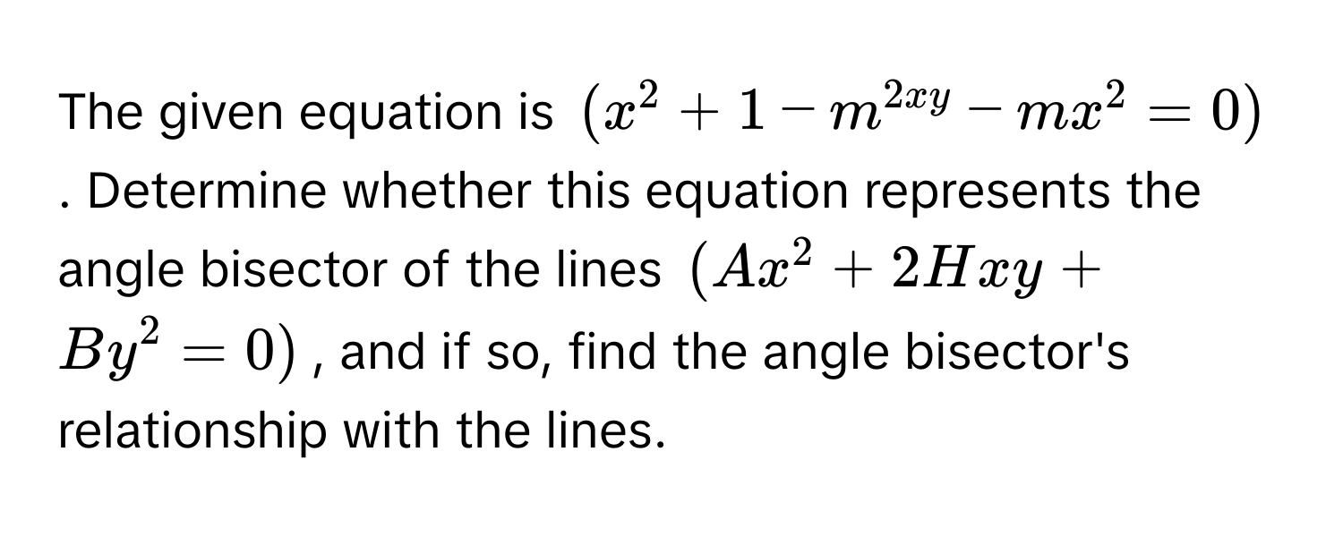 The given equation is $(x^2 + 1 - m^2xy - mx^2 = 0)$. Determine whether this equation represents the angle bisector of the lines $(Ax^2 + 2Hxy + By^2 = 0)$, and if so, find the angle bisector's relationship with the lines.