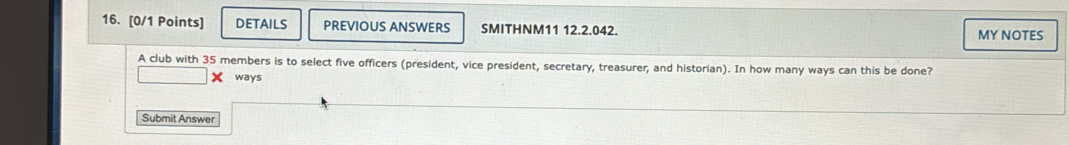 DETAILS PREVIOUS ANSWERS SMITHNM11 12.2.042. MY NOTES 
A club with 35 members is to select five officers (president, vice president, secretary, treasurer, and historian). In how many ways can this be done? 
X ways 
Submit Answer