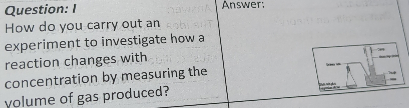 Answer: 
How do you carry out an 
experiment to investigate how a 
reaction changes with 
concentration by measuring the 
volume of gas produced?