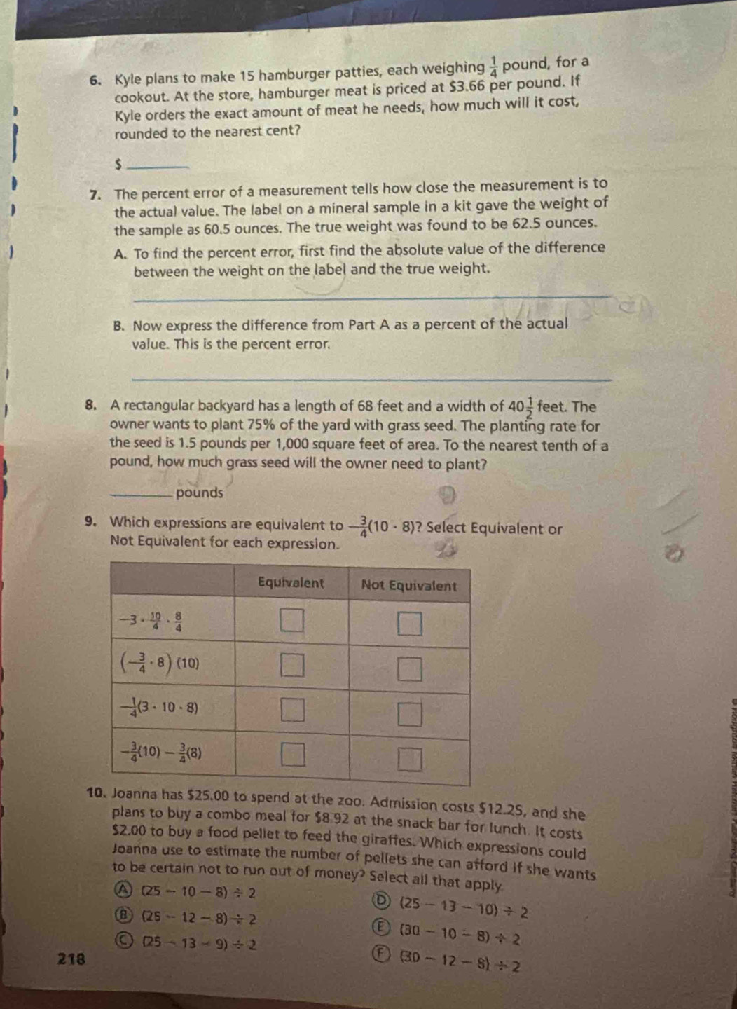 Kyle plans to make 15 hamburger patties, each weighing  1/4  pound, for a
cookout. At the store, hamburger meat is priced at $3.66 per pound. If
Kyle orders the exact amount of meat he needs, how much will it cost,
rounded to the nearest cent?
_$
7. The percent error of a measurement tells how close the measurement is to
the actual value. The label on a mineral sample in a kit gave the weight of
the sample as 60.5 ounces. The true weight was found to be 62.5 ounces.
A. To find the percent error, first find the absolute value of the difference
between the weight on the label and the true weight.
_
B. Now express the difference from Part A as a percent of the actual
value. This is the percent error.
_
1
8. A rectangular backyard has a length of 68 feet and a width of 40 1/2 fe et. The
owner wants to plant 75% of the yard with grass seed. The planting rate for
the seed is 1.5 pounds per 1,000 square feet of area. To the nearest tenth of a
pound, how much grass seed will the owner need to plant?
_pounds
9. Which expressions are equivalent to - 3/4 (10· 8) ? Select Equivalent or
Not Equivalent for each expression.
spend at the zoo. Admission costs $12.25, and she
plans to buy a combo meal for $8.92 at the snack bar for lunch. It costs
$2.00 to buy a food pellet to feed the giraffes. Which expressions could
Joanna use to estimate the number of pellets she can afford if she wants
to be certain not to run out of money? Select all that apply
a (25-10-8)/ 2
D (25-13-10)/ 2
B (25-12-8)/ 2
C (25-13-9)/ 2
(30-10-8)/ 2
218
F (30-12-8)/ 2