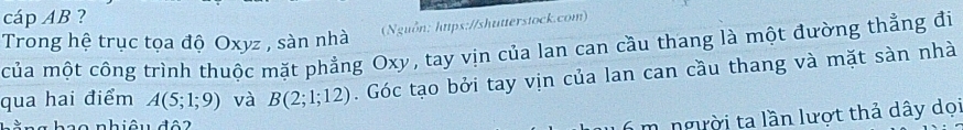 cáp AB ? 
(Nguồn: htps://shutterstock.com) 
Trong hệ trục tọa độ Oxyz , sàn nhà của một công trình thuộc mặt phẳng Oxy, tay vịn của lan can cầu thang là một đường thẳng đi 
qua hai điểm A(5;1;9) và B(2;1;12). Góc tạo bởi tay vịn của lan can cầu thang và mặt sàn nhà 
L nhiâu đâ 2 
m. người ta lần lượt thả dây dọi