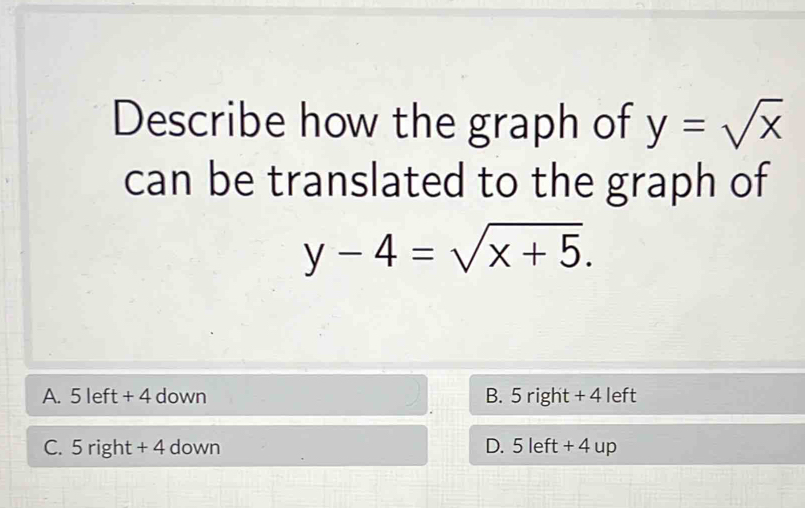 Describe how the graph of y=sqrt(x)
can be translated to the graph of
y-4=sqrt(x+5).
A. 5 left + 4 down B. 5 right + 4 left
C. 5ri rht + 4 down D. 5 left + 4 up