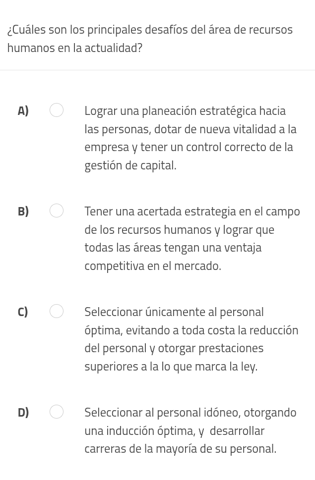 ¿Cuáles son los principales desafíos del área de recursos
humanos en la actualidad?
A) Lograr una planeación estratégica hacia
las personas, dotar de nueva vitalidad a la
empresa y tener un control correcto de la
gestión de capital.
B) Tener una acertada estrategia en el campo
de los recursos humanos y lograr que
todas las áreas tengan una ventaja
competitiva en el mercado.
C) Seleccionar únicamente al personal
óptima, evitando a toda costa la reducción
del personal y otorgar prestaciones
superiores a la lo que marca la ley.
D) Seleccionar al personal idóneo, otorgando
una inducción óptima, y desarrollar
carreras de la mayoría de su personal.