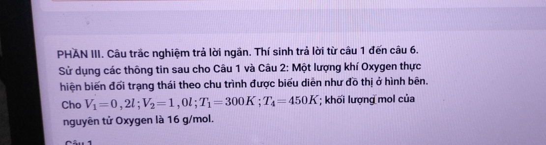 PHAN III. Câu trắc nghiệm trả lời ngắn. Thí sinh trả lời từ câu 1 đến câu 6. 
Sử dụng các thông tin sau cho Câu 1 và Câu 2: Một lượng khí Oxygen thực 
hiện biến đổi trạng thái theo chu trình được biểu diễn như đồ thị ở hình bên. 
Cho V_1=0,2l; V_2=1,0l; T_1=300K; T_4=450K; khối lượng mol của 
nguyên tử Oxygen là 16 g/mol.