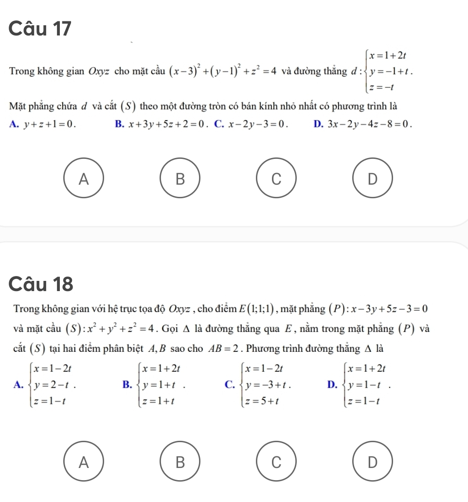 Trong không gian Oxyz cho mặt cầu (x-3)^2+(y-1)^2+z^2=4 và đường thắng d:beginarrayl x=1+2t y=-1+t. z=-tendarray.
Mặt phẳng chứa đ và cắt (S) theo một đường tròn có bán kính nhỏ nhất có phương trình là
A. y+z+1=0. B. x+3y+5z+2=0. C. x-2y-3=0. D. 3x-2y-4z-8=0.
A
B
C
D
Câu 18
Trong không gian với hệ trục tọa độ Oxyz , cho điểm E(1;1;1) , mặt phẳng (P): x-3y+5z-3=0
và mặt cdot au(S):x^2+y^2+z^2=4. Gọi △ l_a đường thắng qua E, nằm trong mặt phẳng (P) và
cắt (S) tại hai điểm phân biệt A, B sao cho AB=2. Phương trình đường thắng △ l_a
A. beginarrayl x=1-2t y=2-t. z=1-tendarray. B. beginarrayl x=1+2t y=1+t z=1+tendarray.. C. beginarrayl x=1-2t y=-3+t. z=5+tendarray. D. beginarrayl x=1+2t y=1-t z=1-tendarray.. 
A
B
C
D