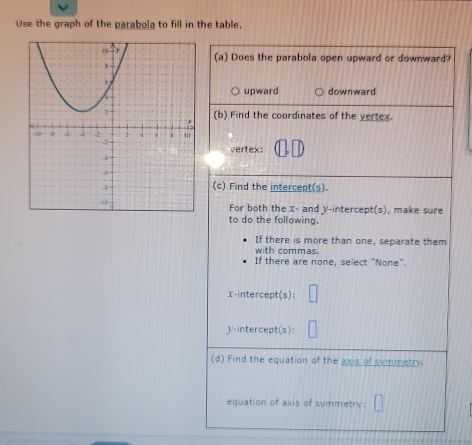 Use the graph of the parabola to fill in the table
(a) Does the parabola open upward or downward?
upward downward
(b) Find the coordinates of the yertex.
vertex:
(c) Find the intercept(s).
For both the X - and y-intercept(s), make sure
to do the following.
If there is more than one, separate them
with commas.
If there are none, select "None".
X-intercept(s):
V -intercept(s):
(d) Find the equation of the axis of symmetry.
equation of axis of symmetry: