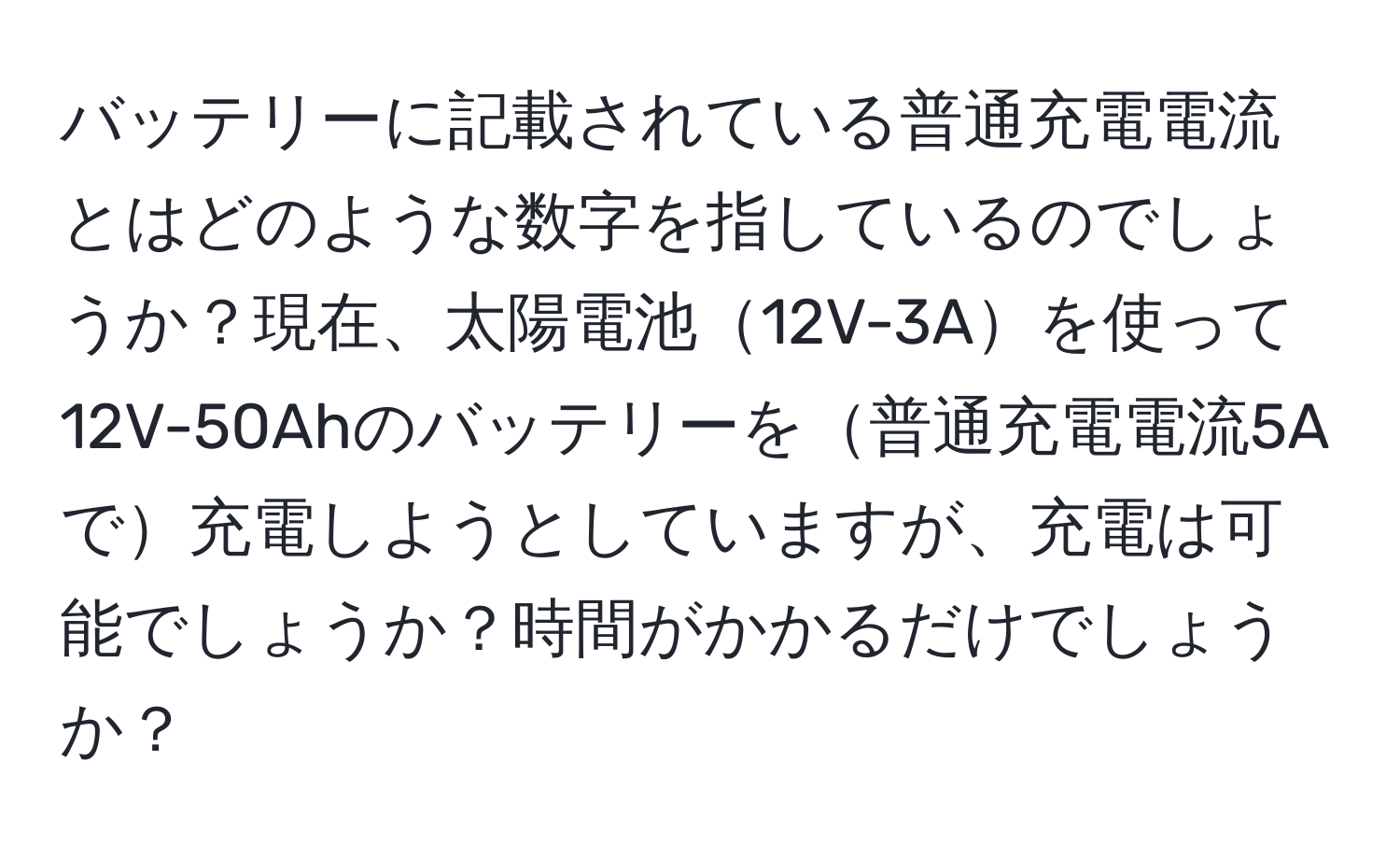 バッテリーに記載されている普通充電電流とはどのような数字を指しているのでしょうか？現在、太陽電池12V-3Aを使って12V-50Ahのバッテリーを普通充電電流5Aで充電しようとしていますが、充電は可能でしょうか？時間がかかるだけでしょうか？