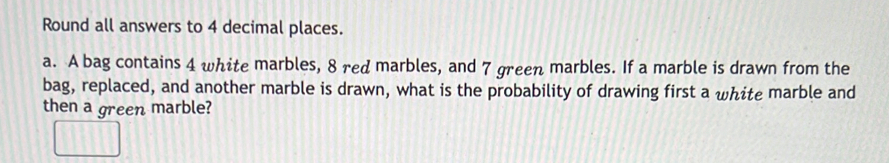 Round all answers to 4 decimal places. 
a. A bag contains 4 white marbles, 8 red marbles, and 7 green marbles. If a marble is drawn from the 
bag, replaced, and another marble is drawn, what is the probability of drawing first a white marble and 
then a green marble?