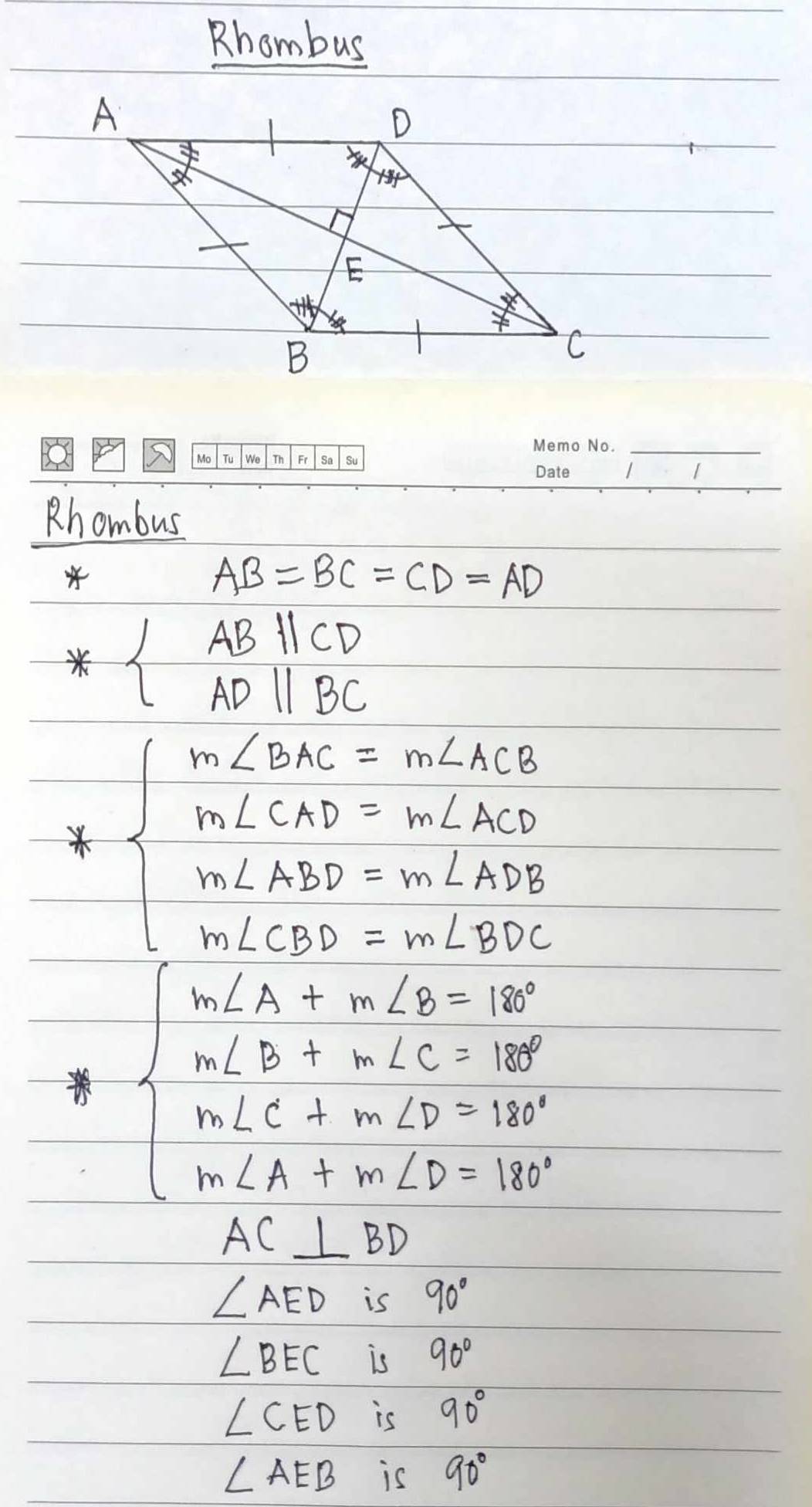 Rhombus
_
Rhombus
AB=BC=CD=AD
beginarrayl ABparallel CD ADparallel BCendarray.
beginarrayl m∠ BAC=m∠ ACB m∠ CND=m∠ ND m∠ ABD=m∠ NDE n∠ CBD=m∠ BDCendarray.
beginarrayl m∠ A+m∠ B=90° w∠ D+m∠ C=180° m∠ C+m∠ D=180° m∠ A+m∠ D=180°endarray.
AC⊥ BD
∠ AED is 90°
∠ BEC is 90°
∠ CED is 90°
∠ AEB is 90°