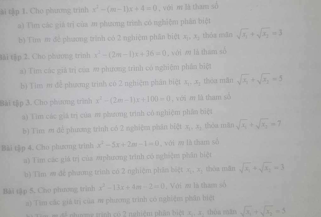 ài tập 1. Cho phương trình x^2-(m-1)x+4=0 , với m là tham số
a) Tìm các giá trị của m phương trình có nghiệm phân biệt
b) Tìm m để phương trình có 2 nghiệm phân biệt x_1,x_2 thòa mãn sqrt(x_1)+sqrt(x_2)=3
tài tập 2. Cho phương trình x^2-(2m-1)x+36=0 , với m là tham số
a) Tìm các giá trị của m phương trình có nghiệm phân biệt
b) Tìm m để phương trình có 2 nghiệm phân biệt x_1,x_2 thòa mãn sqrt(x_1)+sqrt(x_2)=5
Bài tập 3. Cho phương trình x^2-(2m-1)x+100=0 , với m là tham số
a) Tìm các giá trị của m phương trình có nghiệm phân biệt
b) Tìm m để phương trình có 2 nghiệm phân biệt x_1,x_2 thòa mãn sqrt(x_1)+sqrt(x_2)=7
Bài tập 4. Cho phương trình x^2-5x+2m-1=0 , với m là tham số
a) Tim các giá trị của mphương trình có nghiệm phân biệt
b) Tìm m để phương trình có 2 nghiệm phân biệt x_1,x_2 thòa mãn sqrt(x_1)+sqrt(x_2)=3
Bài tập 5. Cho phương trình x^2-13x+4m-2=0 , Với m là tham số
a) Tìm các giá trì của m phương trình có nghiệm phân biệt
Tm m đề phượng trình có 2 nghiêm phân biệt x_1,x_2 thóa mãn sqrt(x_1)+sqrt(x_2)=5