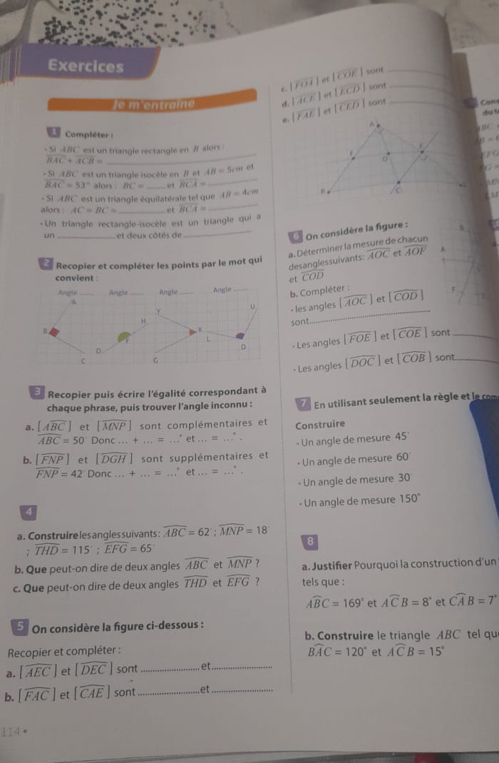 Exercices
 |overline FOA|at|overline COE| sorit__
sont
|overline ACE|et|overline ECD| sont Cons
iementraine d. |overline EAE|er|overline CED| A_
du t
BC
Compléter :
S ABC est un triangle rectangle en # alors mu =
overline BAC+overline ACB=
_
FG .5 ABC est un triangle isocèle en B et AB=5cm
overline XZ=
overline BAC=53° alors . BC= et overline BCA=
_
- Si ABC est un triangle équilatérale tel que AB=4cm
54
alors : AC=BC= _et overline BCA=
_
- Un triangle rectangle-isocèle est un triangle qui a
un _et deux côtés de
_6 On considère la figure :
overline AOC et overline AOF A
desanglessuivants: a. Déterminer la mesure de chacun
Recopier et compléter les points par le mot qui
convient o overline COD
Angle _Angle _Angle _Angle_ F
Y b. Compléter :
u · les angles [widehat AOC] et [widehat COD]
H sont
_
B
sont_
D « Les angles [widehat FOE] et [widehat COE]

D
C C
- Les angles [widehat DOC] et [widehat COB] sont_
E Recopier puis écrire l'égalité correspondant à
chaque phrase, puis trouver l’angle inconnu :  En utilisant seulement la règle et le com
[Awidehat BC] et [overline MNP] sont complémentaires et Construire
widehat ABC=50° Donc...+...=...'et...=...^circ .
• Un angle de mesure 45°
b. [overline FNP] et [widehat DGH] sont supplémentaires et 60°
widehat FNP=42° Donc...+...=...^circ et...=...^circ . - Un angle de mesure
Un angle de mesure 30°
- Un angle de mesure 150°
4
a. Construire les angles suivants : widehat ABC=62;widehat MNP=18
8
: widehat THD=115°;widehat EFG=65°
b. Que peut-on dire de deux angles overline ABC et overline MNP ? a. Justifier Pourquoi la construction d’un
c. Que peut-on dire de deux angles widehat THD et widehat EFG ？ tels que :
widehat ABC=169° et Awidehat CB=8° et Cwidehat AB=7°
5 On considère la figure ci-dessous :
b. Construire le triangle ABC tel qu
Recopier et compléter : widehat BAC=120° et Awidehat CB=15°
a. [widehat AEC] et [widehat DEC] sont _et_
b. [widehat FAC] et [widehat CAE] sor at _e_