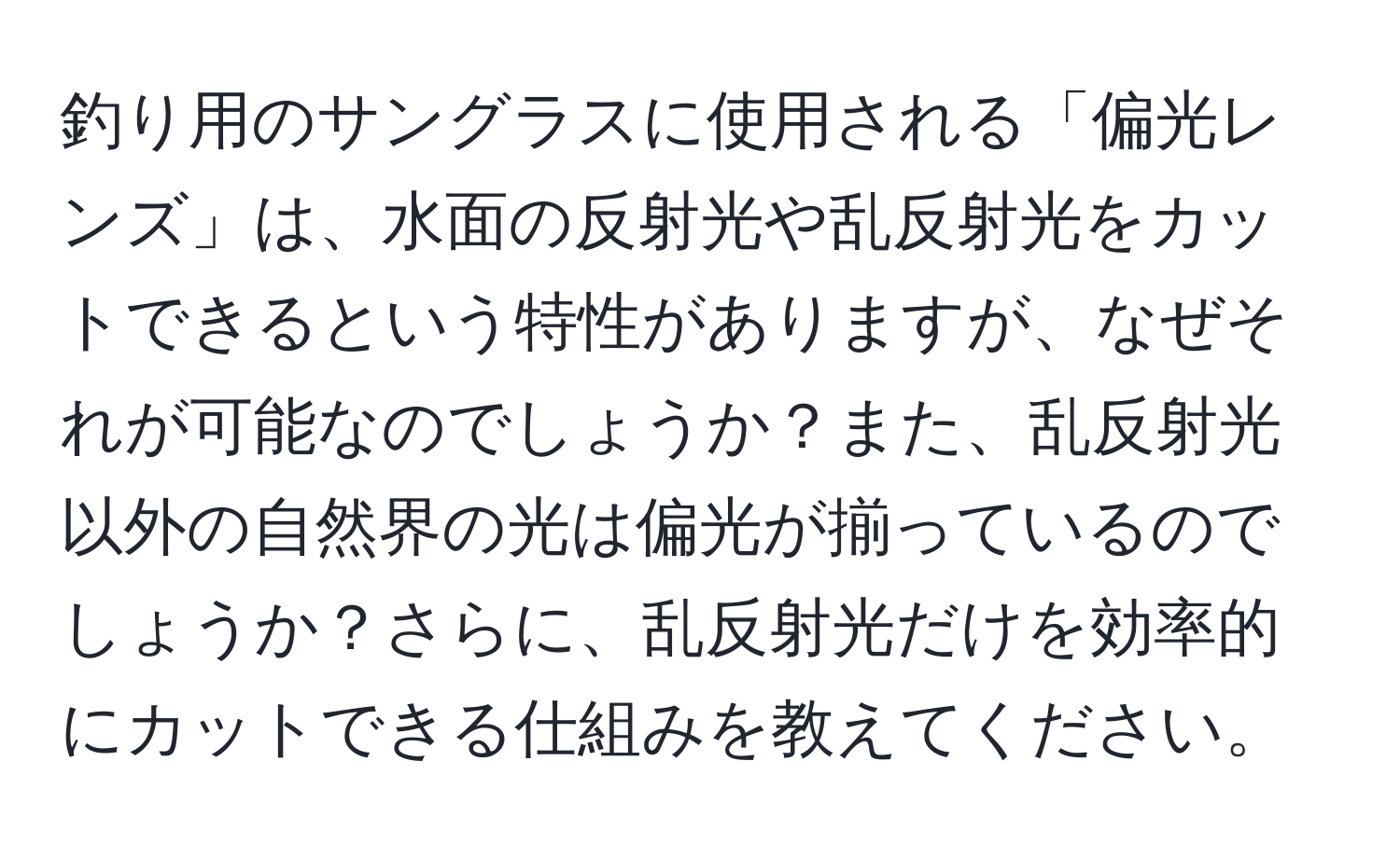 釣り用のサングラスに使用される「偏光レンズ」は、水面の反射光や乱反射光をカットできるという特性がありますが、なぜそれが可能なのでしょうか？また、乱反射光以外の自然界の光は偏光が揃っているのでしょうか？さらに、乱反射光だけを効率的にカットできる仕組みを教えてください。