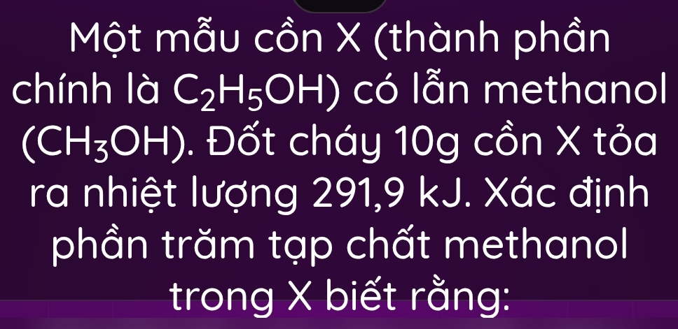 Một mẫu cồn X (thành phần 
chính là C_2H_5OH) có lẫn methanol
(CH_3OH). Đốt cháy 10g cồn X tỏa 
ra nhiệt lượng 291, 9 kJ. Xác định 
phần trăm tạp chất methanol 
trong X biết rằng: