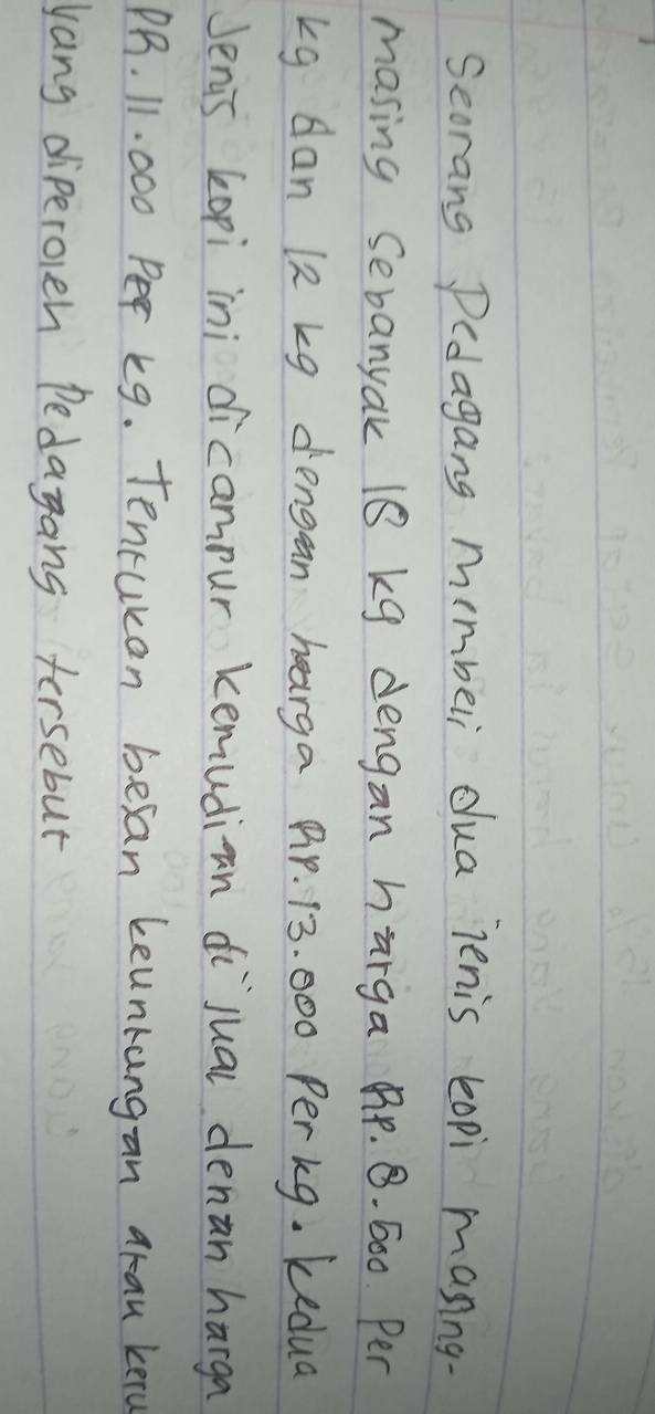 Seorang Pedagang mmbeli dua lenis lopi manng- 
masing Sebanyak 18 kg dengan harga Br. . 600. Per
kg dan 12 kg dengan hearga BP. 13. 000 Perkg. kedua 
Jenis kopi ini dicampur kemudian dijual denan harga
PB. 11. 000 Per k9. Tencukan besan keunkangan arau kero 
yang diperocn Pedayang tersebut