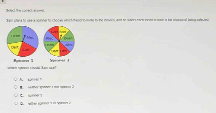 Select the correct answer.
Sam plans to use a spinner to choose which friend to invite to the movies, and he wants each friend to have a fair chance of being selected.
Spinner 1 Spinner 2
Which spinner should Sam use?
A. spinner 1
B. netther spinner 1 nor spinner 2
C. spinner 2
D. etther spinner 1 or spinner 2