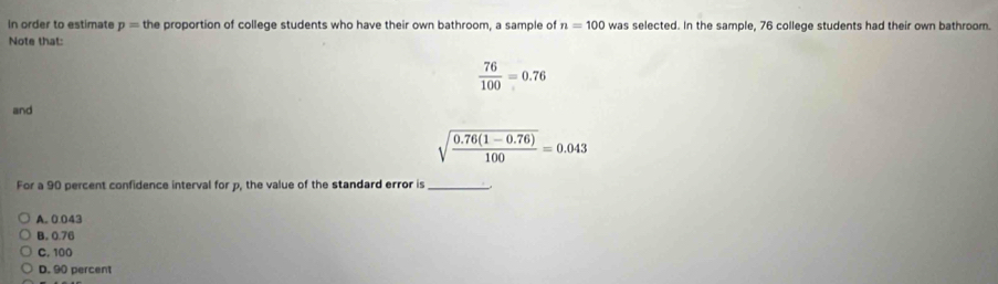 In order to estimate p= the proportion of college students who have their own bathroom, a sample of n=100 was selected. In the sample, 76 college students had their own bathroom.
Note that:
 76/100 =0.76
and
sqrt(frac 0.76(1-0.76))100=0.043
For a 90 percent confidence interval for p, the value of the standard error is_
A. 0.043
B. 0.76
C. 100
D. 90 percent