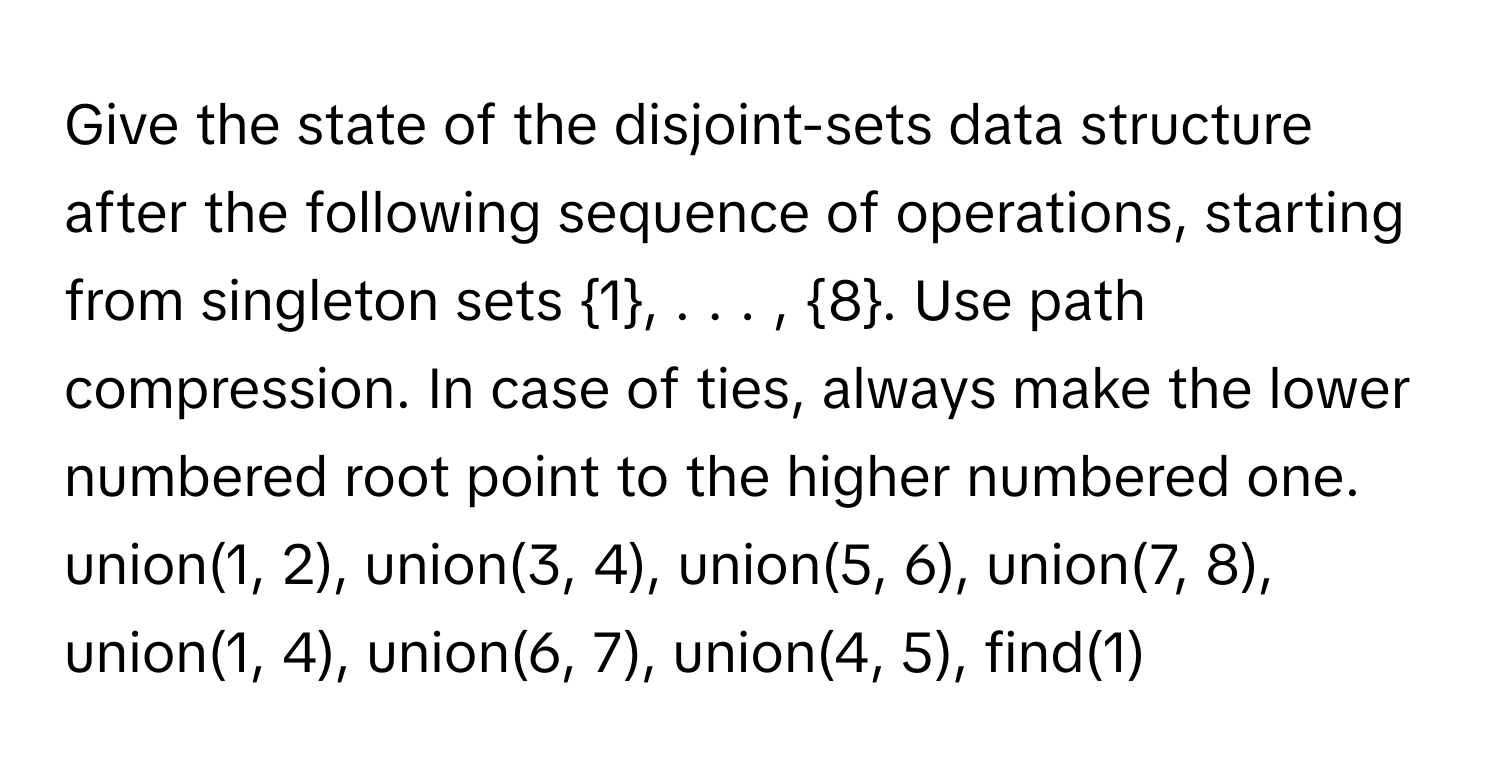 Give the state of the disjoint-sets data structure after the following sequence of operations, starting from singleton sets 1, . . . , 8. Use path compression. In case of ties, always make the lower numbered root point to the higher numbered one. 
union(1, 2), union(3, 4), union(5, 6), union(7, 8), union(1, 4), union(6, 7), union(4, 5), find(1)