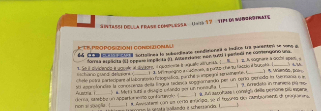 SINTASSI DELLA FRASE COMPLESSA Unità 17 TIPI DI SUBORDINATE 
LE PROPOSIZIONI CONDIZIONALI 
64 COD du so on e Sottolínea le subordinate condizionali e indica tra parentesí se sono d 
forma esplicita (E) oppure implicita (I). Attenzione: non tutti i periodi ne contengono una. 
1. Se il dividendo è uquale al divisore, il quoziente è uguale all'unità. (_ E ) 2. A sognare a occhi aperti, si 
rischiano grandi delusioni. ( ) 3. M'impegno a cucinare, a patto che tu faccia il bucato. (_ ) 4. Mr 
chele potrà partecipare al laboratorio fotografico, purché si impegni seriamente. (_ ) 5. Volendo, potre- 
sti approfondire la conoscenza della lingua tedesca soggiornando per un certo período in Germania o in 
Austria. ( ) 6. Metti tutti a disagio urlando per un nonnulla. (_ ) 7. Arredato in maniera più mo 
derna, sarebbe un appartamento confortevole. ( ) 8. Ad ascoltare i consigli delle persone più esperte, 
non si sbaglia. ( _) 9. Awisatemi con un certo anticipo, se ci fossero dei cambiamenti di programma 
trascorso la serata ballando e scherzando. ( 、