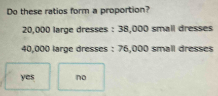 Do these ratios form a proportion?
20,000 large dresses : 38,000 small dresses
40,000 large dresses : 76,000 small dresses
yes no