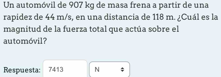 Un automóvil de 907 kg de masa frena a partir de una 
rapidez de 44 m/s, en una distancia de 118 m. ¿Cuál es la 
magnitud de la fuerza total que actúa sobre el 
automóvil? 
Respuesta: 7413 N