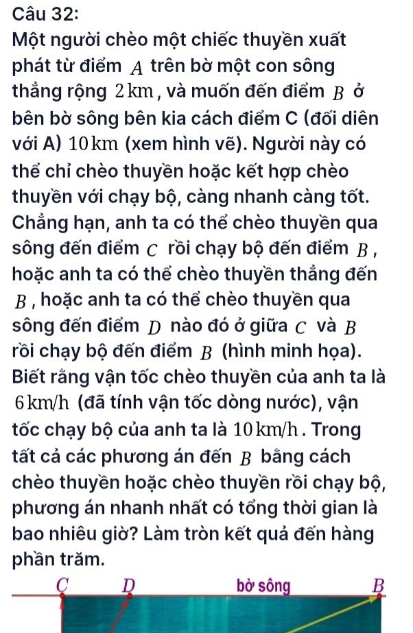 Một người chèo một chiếc thuyền xuất
phát từ điểm A trên bờ một con sông
thẳng rộng 2 km , và muốn đến điểm B ở
bên bờ sông bên kia cách điểm C (đối diên
với A) 10km (xem hình vẽ). Người này có
thể chỉ chèo thuyền hoặc kết hợp chèo
thuyền với chạy bộ, càng nhanh càng tốt.
Chẳng hạn, anh ta có thể chèo thuyền qua
sông đến điểm C rồi chạy bộ đến điểm B ,
hoặc anh ta có thể chèo thuyền thẳng đến
B , hoặc anh ta có thể chèo thuyền qua
sông đến điểm D nào đó ở giữa C và B
rồi chạy bộ đến điểm B (hình minh họa).
Biết rằng vận tốc chèo thuyền của anh ta là
6 km/h (đã tính vận tốc dòng nước), vận
tốc chạy bộ của anh ta là 10km/h. Trong
tất cả các phương án đến B bằng cách
chèo thuyền hoặc chèo thuyền rồi chạy bộ,
phương án nhanh nhất có tổng thời gian là
bao nhiêu giờ? Làm tròn kết quả đến hàng
phần trăm.
C D bờ sông B