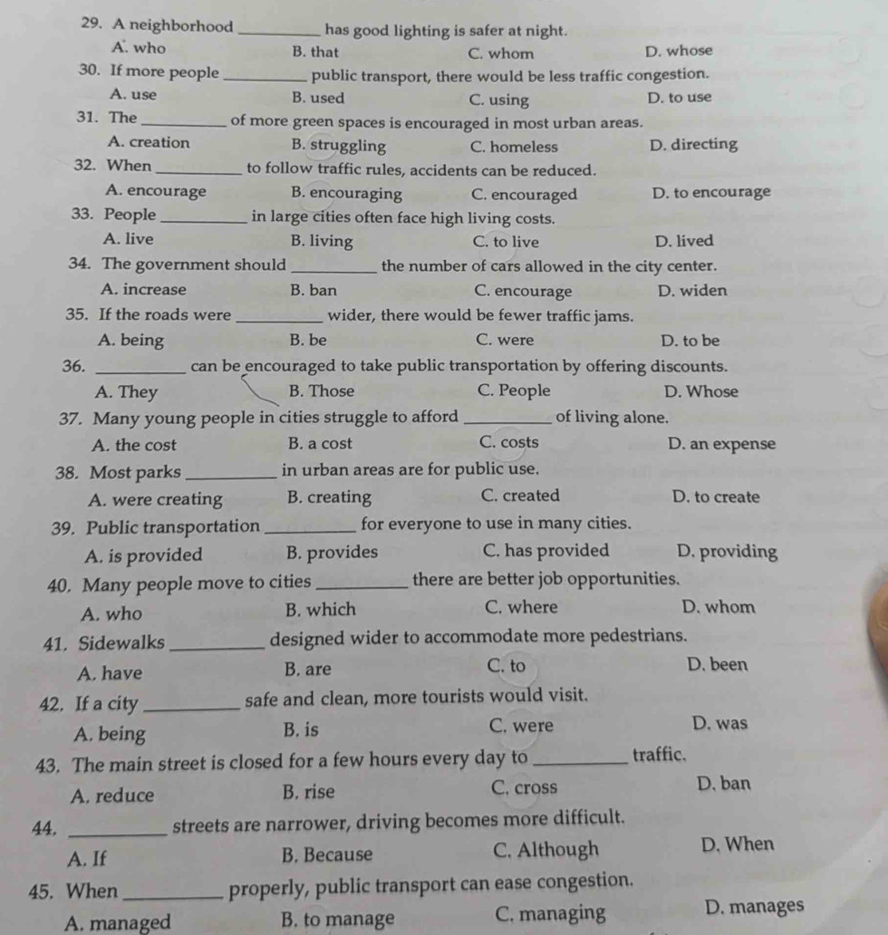 A neighborhood _has good lighting is safer at night.
A. who B. that C. whom D. whose
30. If more people _public transport, there would be less traffic congestion.
A. use B. used C. using D. to use
31. The_ of more green spaces is encouraged in most urban areas.
A. creation B. struggling C. homeless D. directing
32. When _to follow traffic rules, accidents can be reduced.
A. encourage B. encouraging C. encouraged D. to encourage
33. People_ in large cities often face high living costs.
A. live B. living C. to live D. lived
34. The government should _the number of cars allowed in the city center.
A. increase B. ban C. encourage D. widen
35. If the roads were _wider, there would be fewer traffic jams.
A. being B. be C. were D. to be
36. _can be encouraged to take public transportation by offering discounts.
A. They B. Those C. People D. Whose
37. Many young people in cities struggle to afford _of living alone.
A. the cost B. a cost C. costs D. an expense
38. Most parks _in urban areas are for public use.
A. were creating B. creating C. created D. to create
39. Public transportation _for everyone to use in many cities.
A. is provided B. provides C. has provided D. providing
40. Many people move to cities_ there are better job opportunities.
A. who B. which C. where D. whom
41. Sidewalks_ designed wider to accommodate more pedestrians.
A. have B. are C. to D. been
42. If a city_ safe and clean, more tourists would visit.
C. were
A. being B. is D. was
43. The main street is closed for a few hours every day to _traffic.
A. reduce B. rise C. cross D. ban
44, _streets are narrower, driving becomes more difficult.
A. If B. Because C. Although D. When
45. When _properly, public transport can ease congestion.
A. managed B. to manage C. managing
D. manages