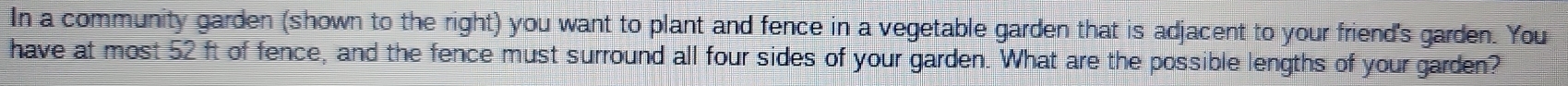 In a community garden (shown to the right) you want to plant and fence in a vegetable garden that is adjacent to your friend's garden. You 
have at most 52 ft of fence, and the fence must surround all four sides of your garden. What are the possible lengths of your garden?