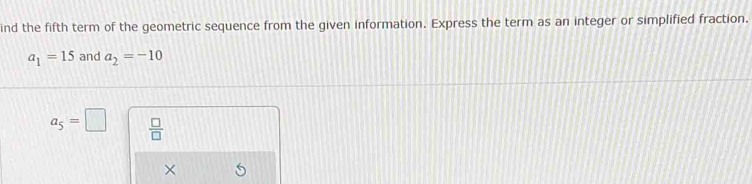 ind the fifth term of the geometric sequence from the given information. Express the term as an integer or simplified fraction.
a_1=15 and a_2=-10
a_5=□  □ /□   
×