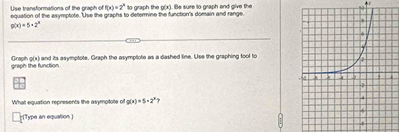 Use transformations of the graph of f(x)=2^x to graph the g(x). Be sure to graph and give the 
4y 
equation of the asymptote. Use the graphs to determine the function's domain and range.
g(x)=5· 2^x
Graph g(x) and its asymptote. Graph the asymptote as a dashed line. Use the graphing tool to 
graph the function. 
What equation represents the asymptote of g(x)=5· 2^x ? 
(Type an equation.)