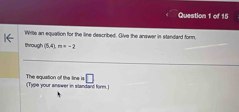 Write an equation for the line described. Give the answer in standard form. 
through (5,4), m=-2
The equation of the line is □. 
(Type your answer in standard form.)