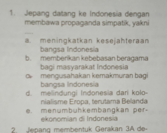 Jepang datang ke Indonesia dengan
membawa propaganda simpatik, yakni
, .
a. meningkatkan kesejahteraan
bangsa Indonesia
b. memberikan kebebasan beragama
bagi masyarakat Indonesia
O mengusahakan kemakmuran bagi
bangsa Indonesia
d. melindungi Indonesia dari kolo-
nialisme Eropa, terutama Belanda
e. menumbuhkembangkan per-
ekonomian di Indonesia
2. Jepang membentuk Gerakan 3A de-