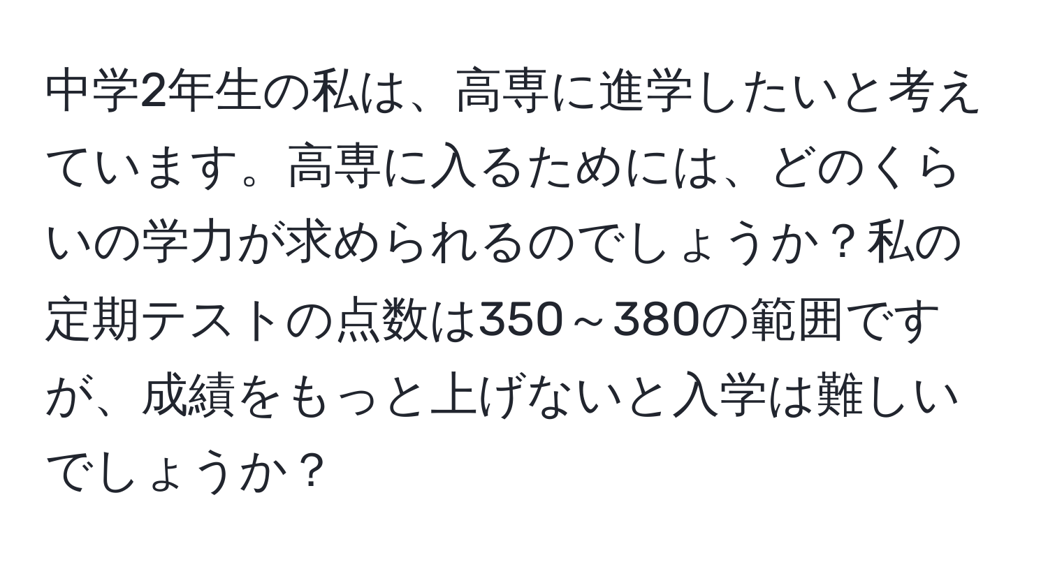 中学2年生の私は、高専に進学したいと考えています。高専に入るためには、どのくらいの学力が求められるのでしょうか？私の定期テストの点数は350～380の範囲ですが、成績をもっと上げないと入学は難しいでしょうか？