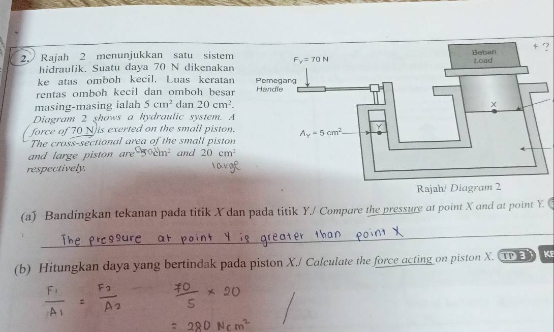 ?
2 Rajah 2 menunjukkan satu sistem
hidraulik. Suatu daya 70 N dikenakan
ke atas omboh kecil. Luas keratan
rentas omboh kecil dan omboh besar
masing-masing ialah 5cm^2 dan 20cm^2.
Diagram 2 shows a hydraulic system. A
force of 70 N is exerted on the small piston.
The cross-sectional area of the small piston
and large piston are -50dm^2 and 20cm^2
respectively.
(a) Bandingkan tekanan pada titik X dan pada titik Y./ Compare the pressure at point X and at point Y.
_
(b) Hitungkan daya yang bertindak pada piston X./ Calculate the force acting on piston X. TPED K