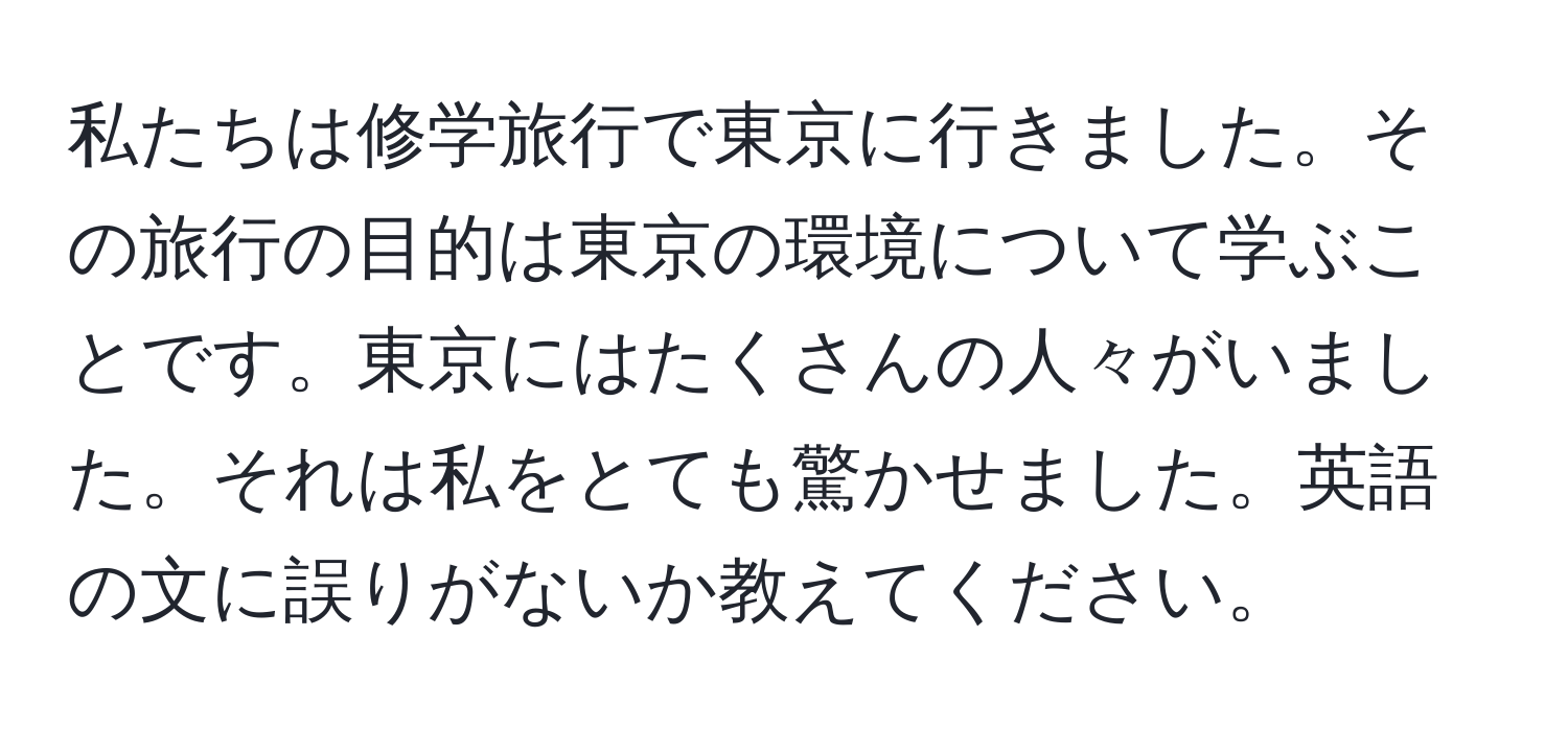 私たちは修学旅行で東京に行きました。その旅行の目的は東京の環境について学ぶことです。東京にはたくさんの人々がいました。それは私をとても驚かせました。英語の文に誤りがないか教えてください。