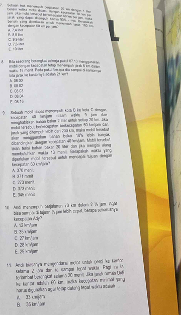 Sebuah truk menempuh perjälanan 20 km dengan 1 lter
bensim ketika mobil dipacu dengan kecepatan 50 km per
jam. Jika mobil tersebut berkecepatan 60 km perlam. mak 
Jarak yang diapat ditempuh hanya 90% - nya. Beraşakah
dengan kecepalan 60 km per jam? bensin yang diperlukan untuk menempuh jarak 190 km
B. 8,5 liter A. 7,4 liter
C. 9,9 lter
E. 10 liter D. 7,6 liter
8. Bila sesorang berangkat bekerja pukul 07.13 menggunakan
mobil dengan kecepatan tetap menempuh jarak 5 km dalam
waktu 18 menit. Pada pukul berapa dia sampai di kantomya
A. 0B.00 bila jarak ke kantornya adalah 21 km?
B. 08.02
D. 08.04 C. 0B.03
E. 08.16
9. Sebuah mobil dapal menempuh kota B ke kota C dengan
kecepatan 40 km/jam dalam waktu 9 jam dan
menghabiskan bahan bakar 2 liter untuk seliap 20 km. Jika
mobil tersebut berkecepatan berkecepatan 60 km/jam dan
jarak yang ditempuh lebih dari 200 km, maka mobil tersebut
akan menggunakan bahan bakar 10% lebih banyak 
dibandingkan dengan kecepatan 40 km/jam. Mobil tersebut
telah terisi bahan bakar 20 liter dan jika mengisi ulang
membutuhkan waktu 13 menit. Berapakah waktu yang
diperlukan mobil tersebut untuk mencapai tujuan dengan
kecepatan 60 km/jam?
A. 370 menit
B. 371 menit
C. 273 menit
D. 373 menit
E. 345 menit
10. Andi menempuh perjalanan 70 km dalam 2 ½ jam. Agar
bisa sampai di tujuan ½ jam lebih cepat, berapa seharusnya
kecepatan Ady?
A. 12 km/jam
B. 35 km/jam
C. 27 km/jam
D. 28 km/jam
E. 29 km/jam
11. Andi biasanya mengendarai motor untuk pergi ke kantor
selama 2 jam dan ia sampai tepat waktu. Pagi ini ia
terlambat berangkat selama 20 menit. Jika jarak rumah Didi
ke kantor adalah 60 km, maka kecepatan minimal yang
harus digunakan agar tetap datang tepat waktu adalah ...
A. 33 km/jam
B. 36 km/jam