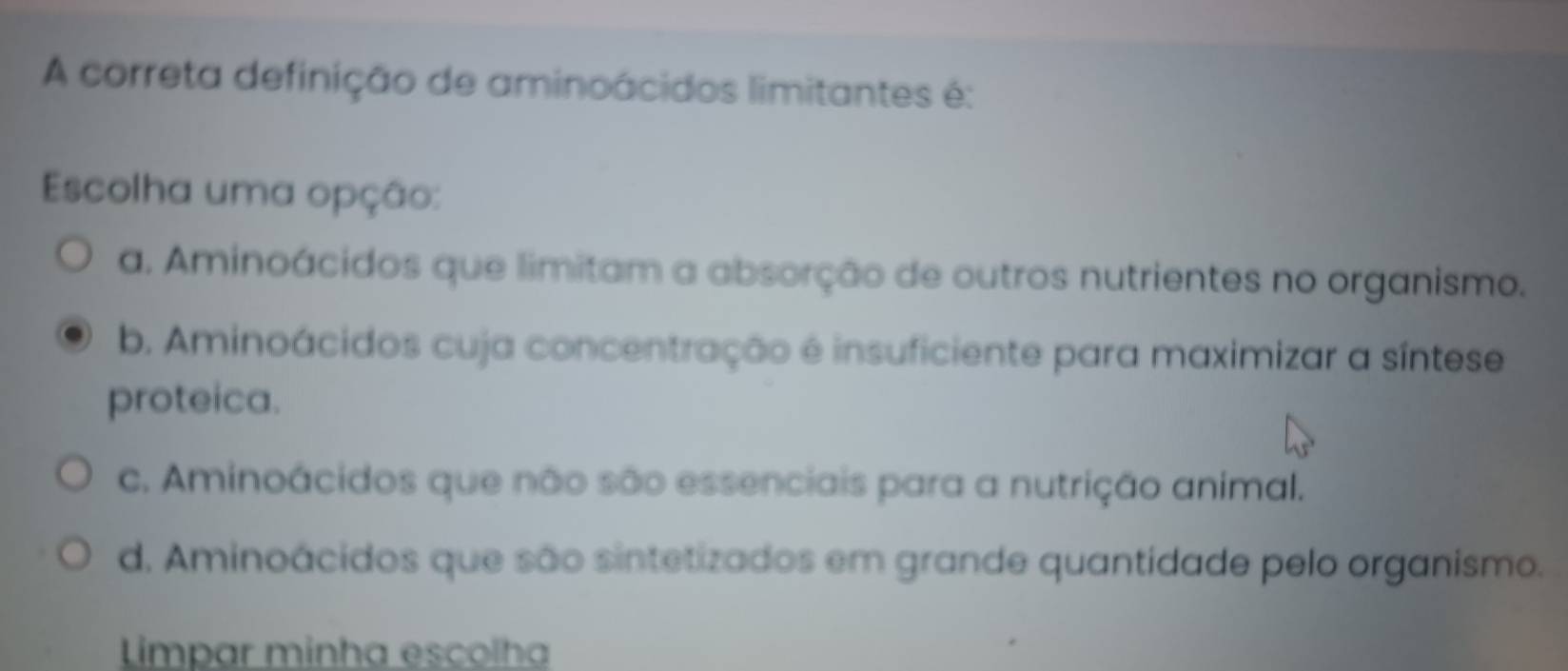 A correta definição de aminoácidos limitantes é:
Escolha uma opção:
a. Aminoácidos que limitam a absorção de outros nutrientes no organismo.
b. Aminoácidos cuja concentração é insuficiente para maximizar a síntese
proteica.
c. Aminoácidos que não são essenciais para a nutrição animal.
d. Aminoácidos que são sintetizados em grande quantidade pelo organismo.
Limpar minha escolha