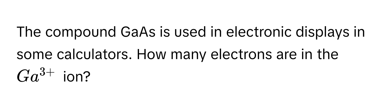 The compound GaAs is used in electronic displays in some calculators. How many electrons are in the $Ga^(3+)$ ion?