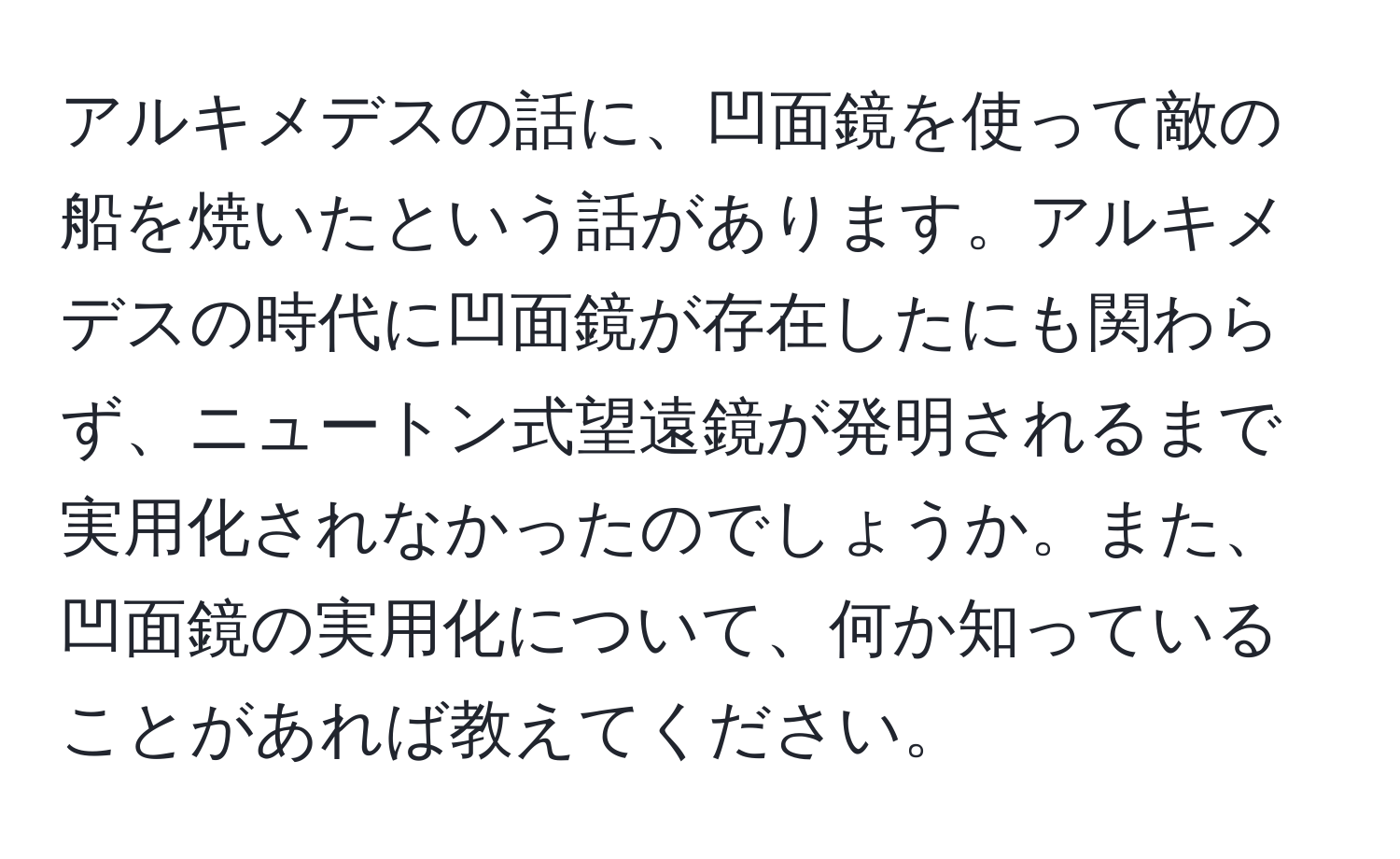 アルキメデスの話に、凹面鏡を使って敵の船を焼いたという話があります。アルキメデスの時代に凹面鏡が存在したにも関わらず、ニュートン式望遠鏡が発明されるまで実用化されなかったのでしょうか。また、凹面鏡の実用化について、何か知っていることがあれば教えてください。